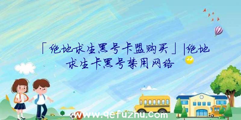 「绝地求生黑号卡盟购买」|绝地求生卡黑号禁用网络